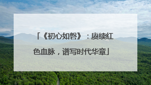 《初心如磐》：赓续红色血脉，谱写时代华章