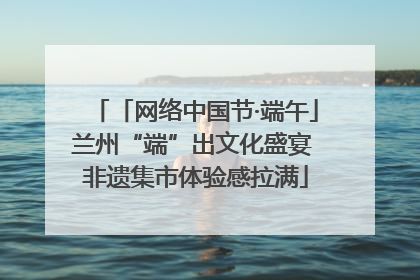 「网络中国节·端午」兰州“端”出文化盛宴 非遗集市体验感拉满