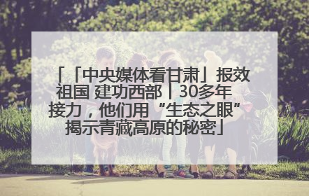 「中央媒体看甘肃」报效祖国 建功西部丨30多年接力，他们用“生态之眼”揭示青藏高原的秘密