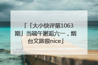 「大小快评第1063期」当端午邂逅六一，烟台文旅很nice