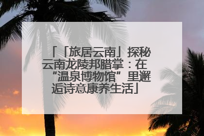 「旅居云南」探秘云南龙陵邦腊掌：在“温泉博物馆”里邂逅诗意康养生活