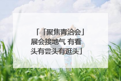 「聚焦青洽会」展会接地气 有看头有尝头有逛头