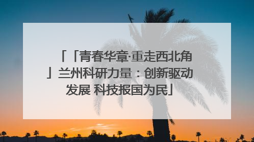 「青春华章·重走西北角」兰州科研力量：创新驱动发展 科技报国为民