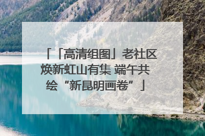 「高清组图」老社区焕新虹山有集 端午共绘“新昆明画卷”