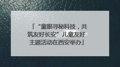 “童眼寻秘科技，共筑友好长安”儿童友好主题活动在西安举办