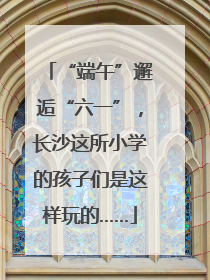 “端午”邂逅“六一”，长沙这所小学的孩子们是这样玩的……