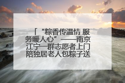 “粽香传温情 服务暖人心”——南京江宁一群志愿者上门陪独居老人包粽子送去节日的欢乐