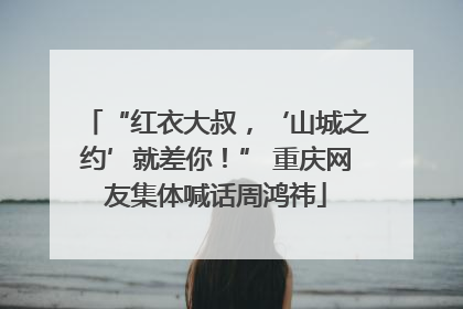 “红衣大叔，‘山城之约’就差你！” 重庆网友集体喊话周鸿祎