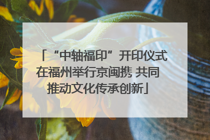 “中轴福印”开印仪式在福州举行京闽携 共同推动文化传承创新