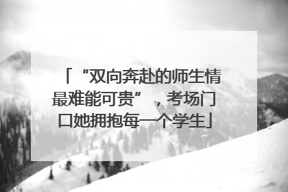 “双向奔赴的师生情最难能可贵”，考场门口她拥抱每一个学生