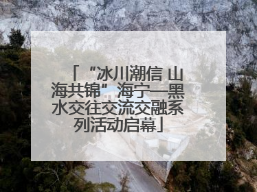 “冰川潮信 山海共锦”海宁—黑水交往交流交融系列活动启幕