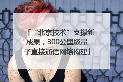 “北京技术”支撑新成果，300公里级量子直接通信网络构建