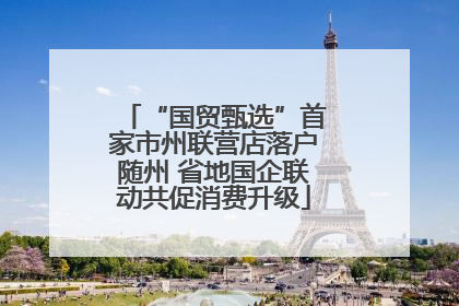 “国贸甄选”首家市州联营店落户随州 省地国企联动共促消费升级
