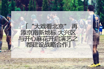 “大戏看北京” 再添京南新地标 大兴区与开心麻花开启演艺之都建设战略合作