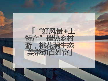 “好风景+土特产”催热乡村游，桃花涧生态美带动百姓富