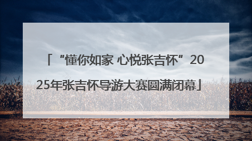 “懂你如家 心悦张吉怀”2025年张吉怀导游大赛圆满闭幕