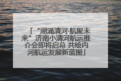 “潮涌清河·航聚未来”济南小清河航运推介会即将启幕 共绘内河航运发展新蓝图