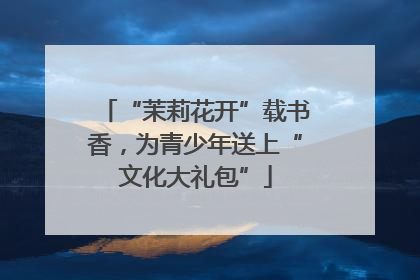 “茉莉花开”载书香，为青少年送上“文化大礼包”
