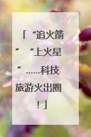 “追火箭”“上火星”……科技旅游火出圈！