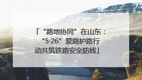 “路地协同”在山东：“5·26”爱路护路行动共筑铁路安全防线