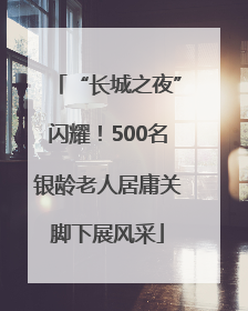 “长城之夜”闪耀！500名银龄老人居庸关脚下展风采
