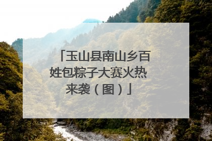 玉山县南山乡百姓包粽子大赛火热来袭（图）