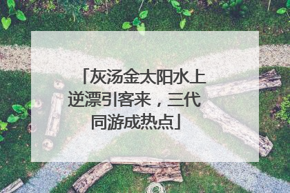 灰汤金太阳水上逆漂引客来，三代同游成热点
