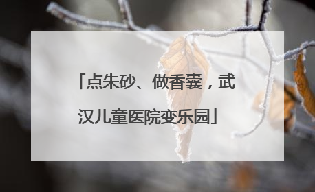 点朱砂、做香囊，武汉儿童医院变乐园