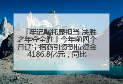 牢记嘱托显担当 决胜之年夺全胜丨今年前四个月辽宁招商引资到位资金4186.8亿元，同比增长17.4%