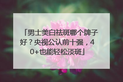 男士美白祛斑哪个牌子好？央视公认前十强，40+也能轻松淡斑