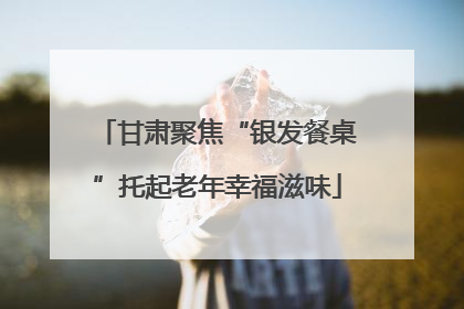 甘肃聚焦“银发餐桌”托起老年幸福滋味
