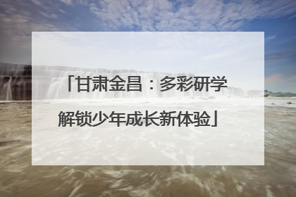 甘肃金昌：多彩研学解锁少年成长新体验