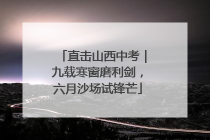 直击山西中考｜九载寒窗磨利剑，六月沙场试锋芒