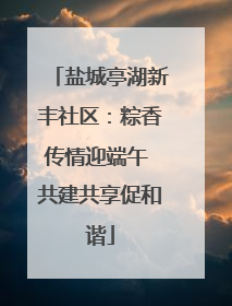 盐城亭湖新丰社区：粽香传情迎端午 共建共享促和谐