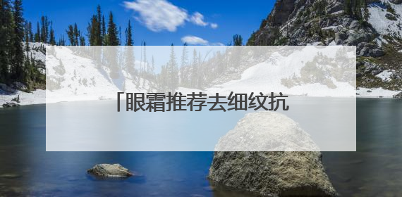 眼霜推荐去细纹抗皱！抗皱眼霜大推荐，总有一款适合你