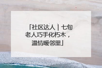 社区达人｜七旬老人巧手化朽木，温情暖邻里