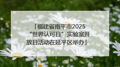 福建省南平市2025“世界认可日”实验室开放日活动在延平区举办