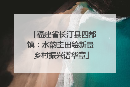 福建省长汀县四都镇：水韵圭田绘新景 乡村振兴谱华章