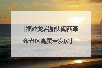 福建龙岩加快闽西革命老区高质量发展
