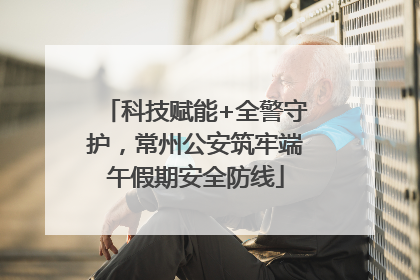 科技赋能+全警守护，常州公安筑牢端午假期安全防线