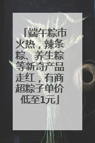 端午粽市火热，辣条粽、养生粽等新奇产品走红，有商超粽子单价低至1元