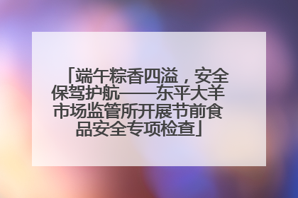 端午粽香四溢，安全保驾护航——东平大羊市场监管所开展节前食品安全专项检查
