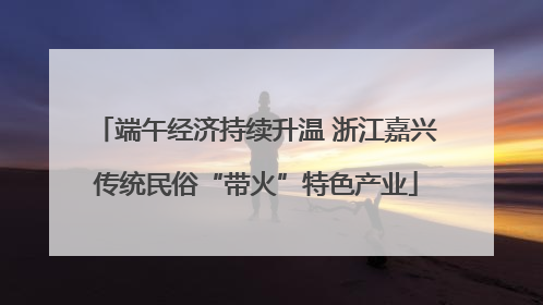 端午经济持续升温 浙江嘉兴传统民俗“带火”特色产业