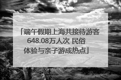 端午假期上海共接待游客648.08万人次 民俗体验与亲子游成热点