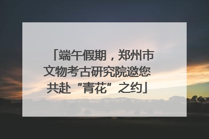端午假期，郑州市文物考古研究院邀您共赴“青花”之约