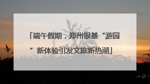 端午假期，郑州银基“游园”新体验引发文旅新热潮