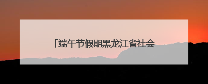 端午节假期黑龙江省社会大局稳定治安秩序良好