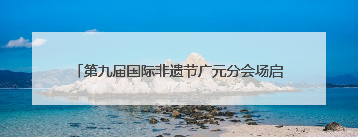 第九届国际非遗节广元分会场启幕 五大主题活动点燃非遗盛宴
