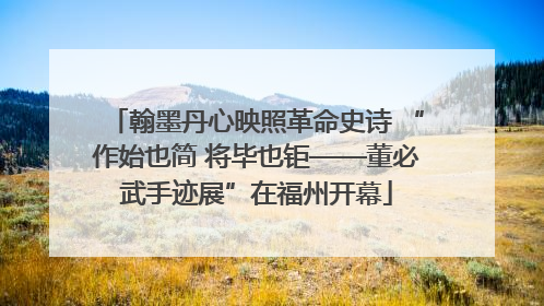 翰墨丹心映照革命史诗 “作始也简 将毕也钜——董必武手迹展”在福州开幕