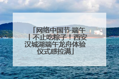 网络中国节·端午丨不止吃粽子！西安汉城湖端午龙舟体验仪式感拉满